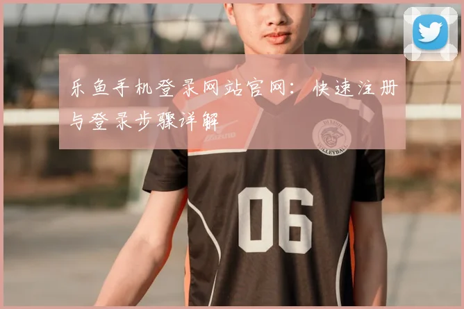 乐鱼手机登录网站官网：快速注册与登录步骤详解