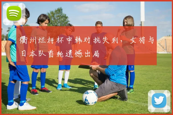 衢州烂柯杯中韩对抗失利，女将与日本队首轮遗憾出局