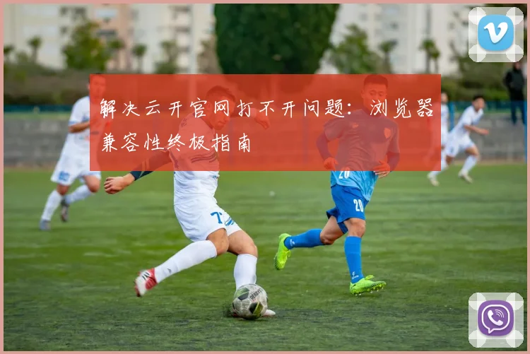 解决云开官网打不开问题：浏览器兼容性终极指南